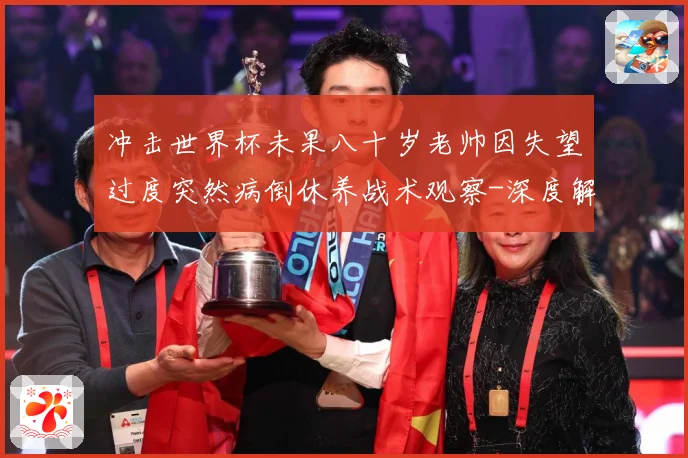 冲击世界杯未果八十岁老帅因失望过度突然病倒休养战术观察-深度解析