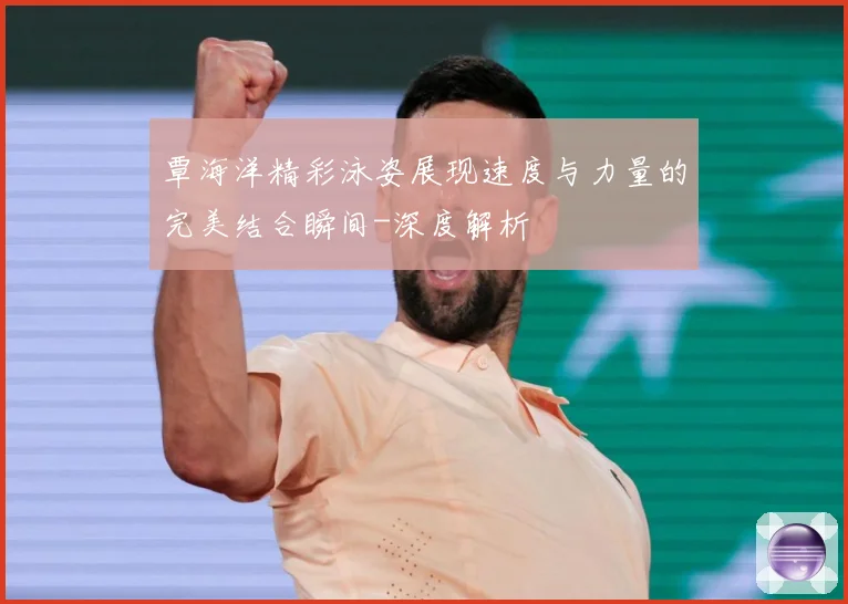 覃海洋精彩泳姿展现速度与力量的完美结合瞬间-深度解析