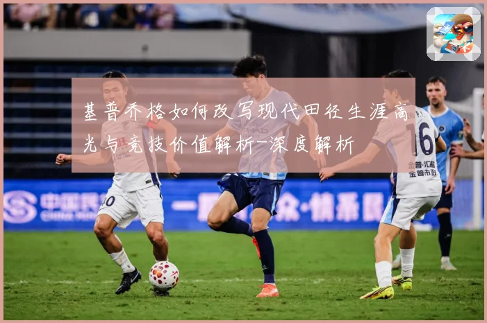 基普乔格如何改写现代田径生涯高光与竞技价值解析-深度解析